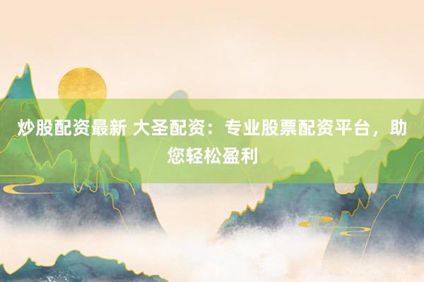 炒股配资最新 大圣配资：专业股票配资平台，助您轻松盈利