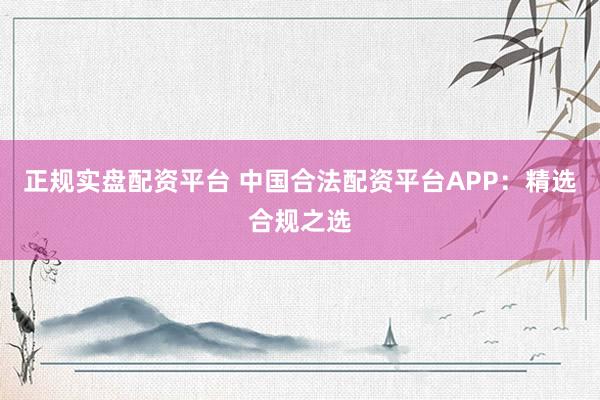 正规实盘配资平台 中国合法配资平台APP：精选合规之选