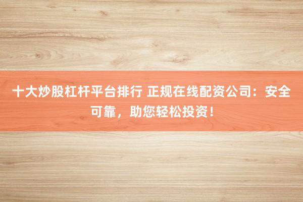 十大炒股杠杆平台排行 正规在线配资公司：安全可靠，助您轻松投资！