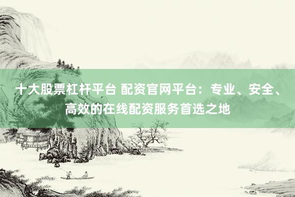 十大股票杠杆平台 配资官网平台：专业、安全、高效的在线配资服务首选之地