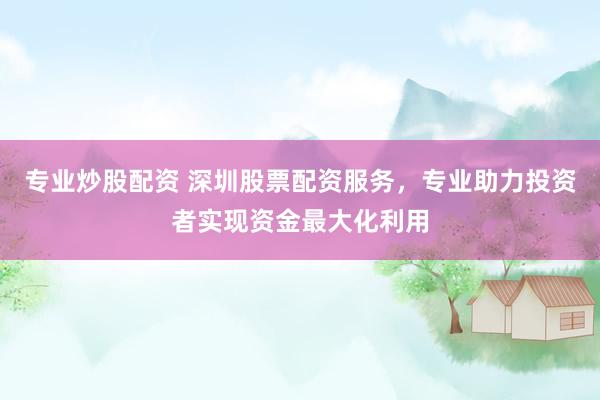 专业炒股配资 深圳股票配资服务，专业助力投资者实现资金最大化利用