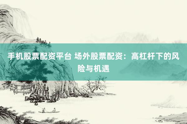 手机股票配资平台 场外股票配资：高杠杆下的风险与机遇