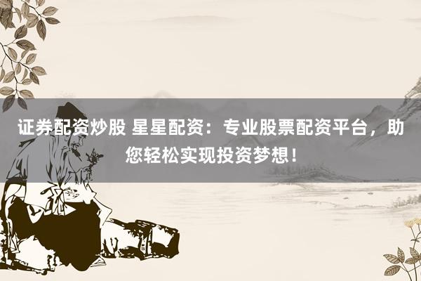 证券配资炒股 星星配资：专业股票配资平台，助您轻松实现投资梦想！