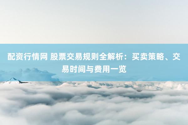 配资行情网 股票交易规则全解析：买卖策略、交易时间与费用一览