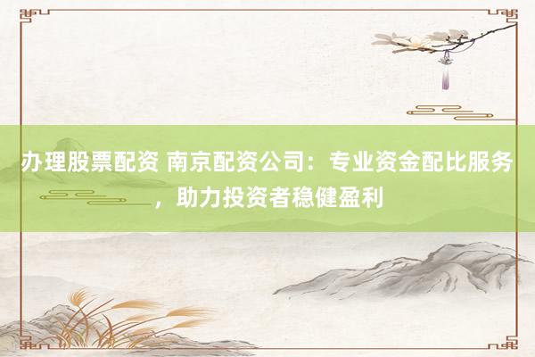 办理股票配资 南京配资公司：专业资金配比服务，助力投资者稳健盈利