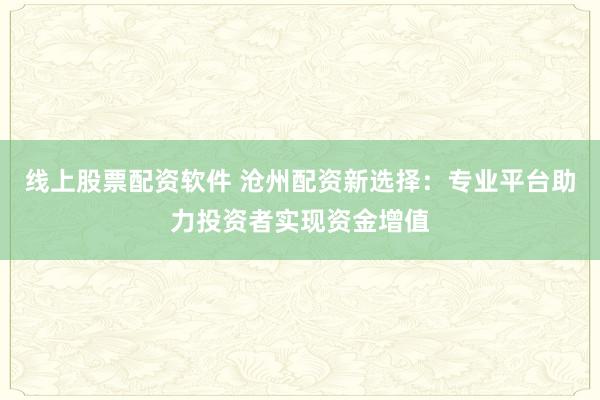 线上股票配资软件 沧州配资新选择：专业平台助力投资者实现资金增值