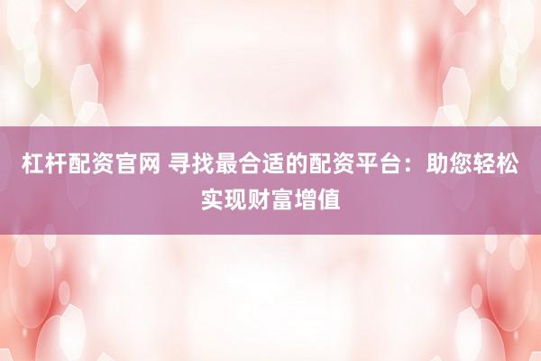 杠杆配资官网 寻找最合适的配资平台：助您轻松实现财富增值