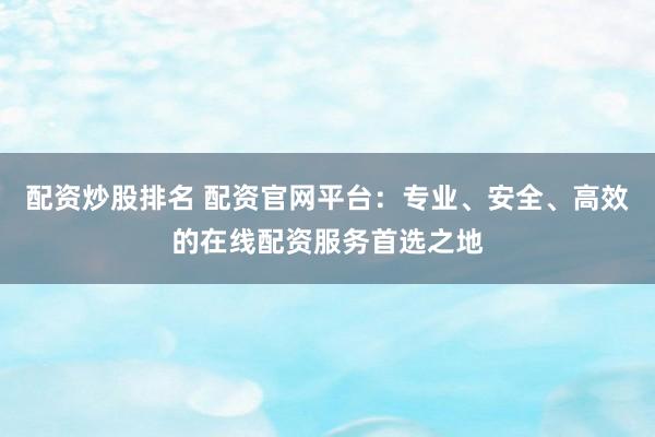 配资炒股排名 配资官网平台：专业、安全、高效的在线配资服务首选之地
