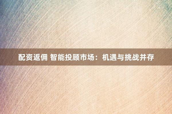 配资返佣 智能投顾市场：机遇与挑战并存