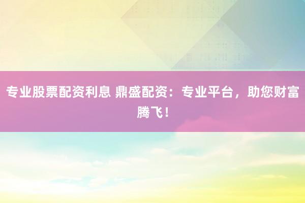 专业股票配资利息 鼎盛配资：专业平台，助您财富腾飞！