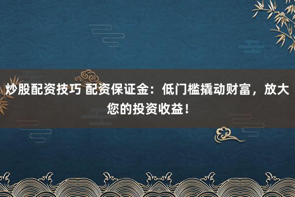 炒股配资技巧 配资保证金：低门槛撬动财富，放大您的投资收益！