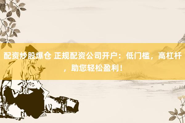 配资炒股爆仓 正规配资公司开户：低门槛，高杠杆，助您轻松盈利！