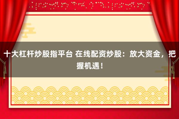 十大杠杆炒股指平台 在线配资炒股：放大资金，把握机遇！