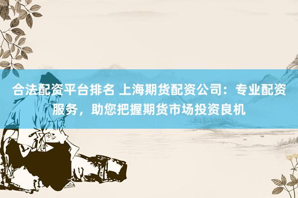 合法配资平台排名 上海期货配资公司：专业配资服务，助您把握期货市场投资良机