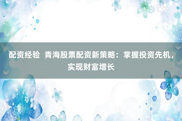 配资经验  青海股票配资新策略：掌握投资先机，实现财富增长