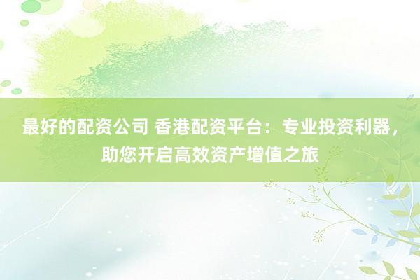 最好的配资公司 香港配资平台：专业投资利器，助您开启高效资产增值之旅
