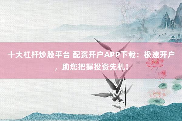 十大杠杆炒股平台 配资开户APP下载：极速开户，助您把握投资先机！