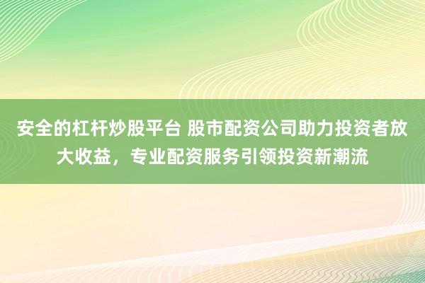 安全的杠杆炒股平台 股市配资公司助力投资者放大收益，专业配资服务引领投资新潮流