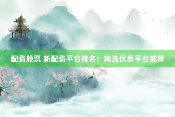 配资股票 新配资平台排名：精选优质平台推荐