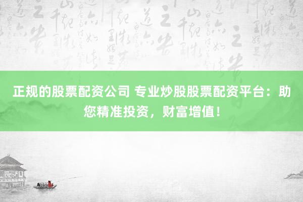 正规的股票配资公司 专业炒股股票配资平台：助您精准投资，财富增值！
