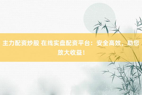 主力配资炒股 在线实盘配资平台：安全高效，助您放大收益！