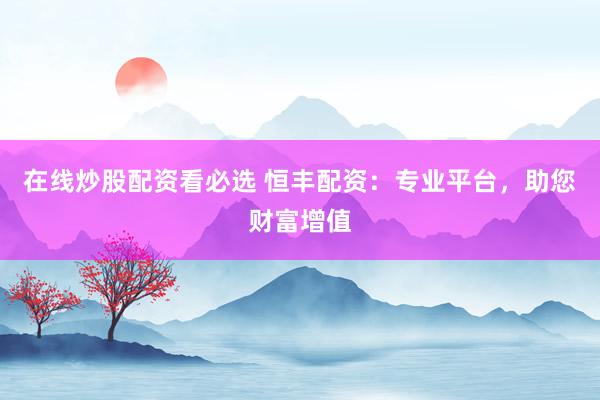 在线炒股配资看必选 恒丰配资：专业平台，助您财富增值