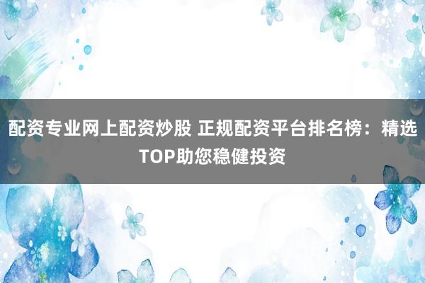 配资专业网上配资炒股 正规配资平台排名榜：精选TOP助您稳健投资