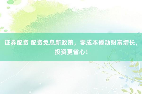 证券配资 配资免息新政策，零成本撬动财富增长，投资更省心！
