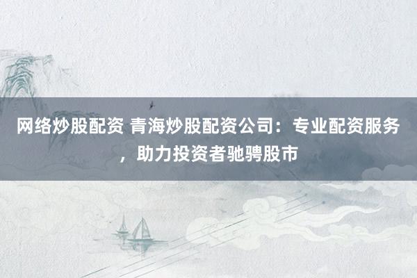 网络炒股配资 青海炒股配资公司：专业配资服务，助力投资者驰骋股市