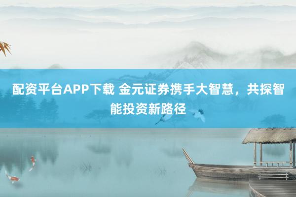 配资平台APP下载 金元证券携手大智慧，共探智能投资新路径