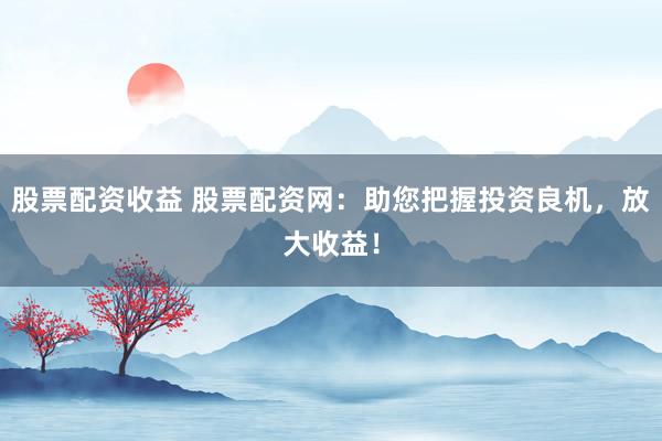 股票配资收益 股票配资网：助您把握投资良机，放大收益！