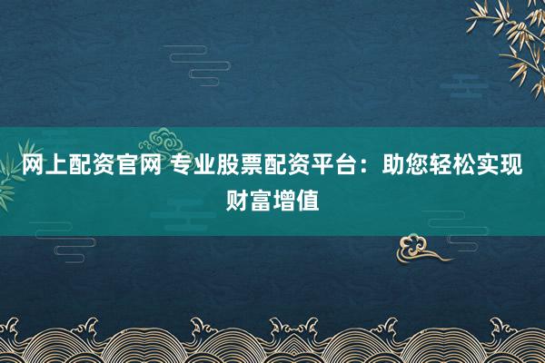 网上配资官网 专业股票配资平台：助您轻松实现财富增值