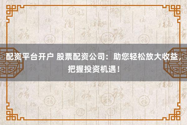 配资平台开户 股票配资公司：助您轻松放大收益，把握投资机遇！