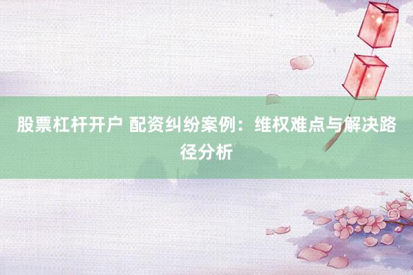 股票杠杆开户 配资纠纷案例：维权难点与解决路径分析