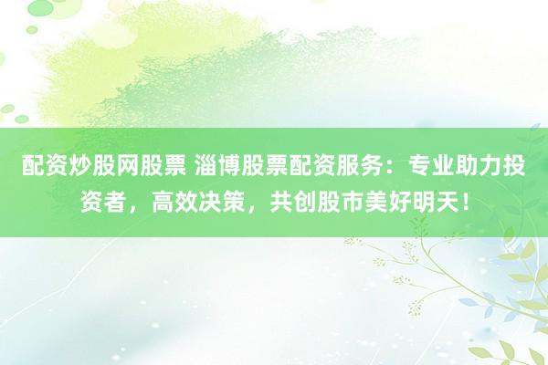配资炒股网股票 淄博股票配资服务：专业助力投资者，高效决策，共创股市美好明天！