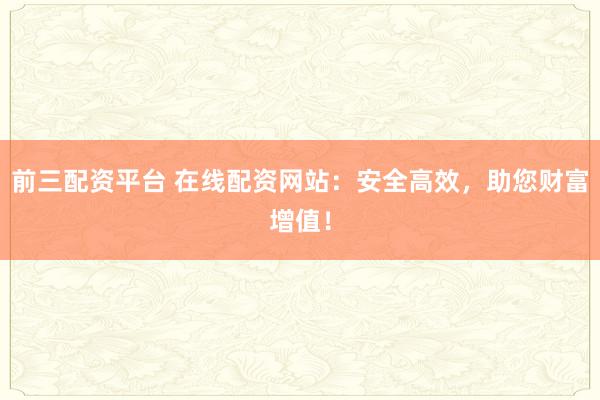 前三配资平台 在线配资网站：安全高效，助您财富增值！