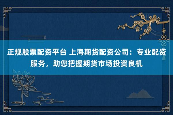 正规股票配资平台 上海期货配资公司：专业配资服务，助您把握期货市场投资良机