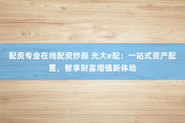 配资专业在线配资炒股 光大e配：一站式资产配置，智享财富增值新体验