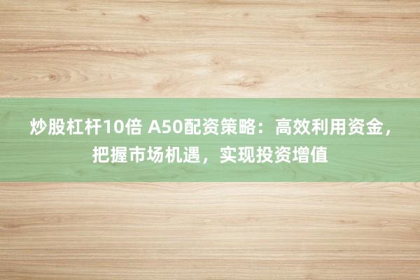 炒股杠杆10倍 A50配资策略：高效利用资金，把握市场机遇，实现投资增值