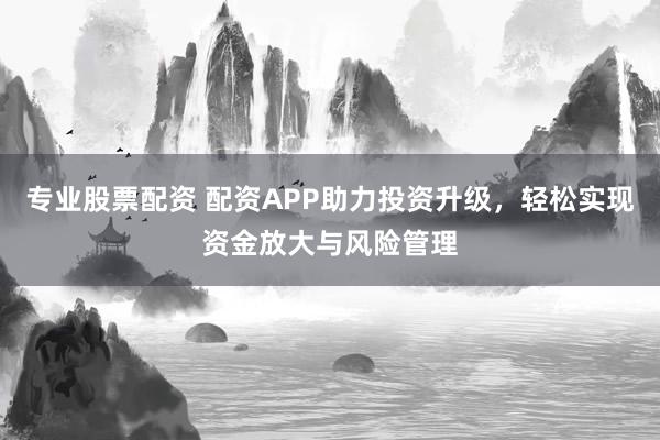 专业股票配资 配资APP助力投资升级，轻松实现资金放大与风险管理
