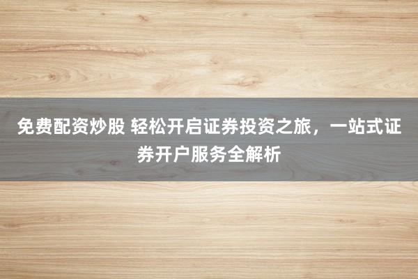 免费配资炒股 轻松开启证券投资之旅，一站式证券开户服务全解析