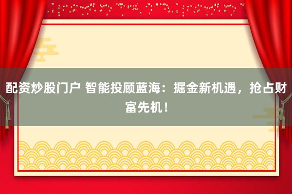 配资炒股门户 智能投顾蓝海：掘金新机遇，抢占财富先机！