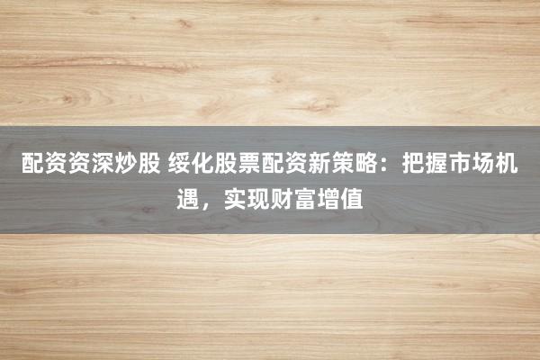 配资资深炒股 绥化股票配资新策略：把握市场机遇，实现财富增值