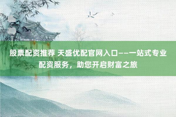 股票配资推荐 天盛优配官网入口——一站式专业配资服务，助您开启财富之旅