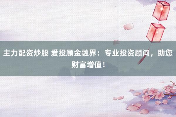 主力配资炒股 爱投顾金融界：专业投资顾问，助您财富增值！