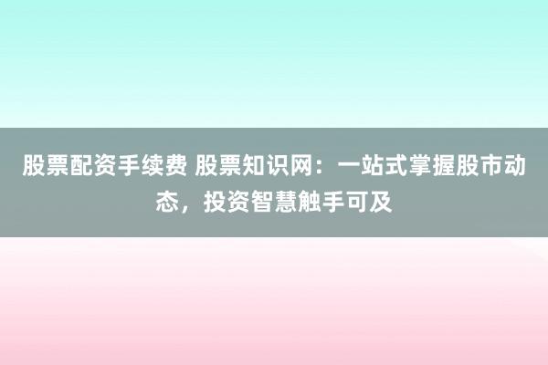 股票配资手续费 股票知识网：一站式掌握股市动态，投资智慧触手可及