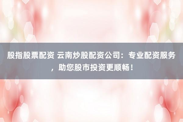 股指股票配资 云南炒股配资公司：专业配资服务，助您股市投资更顺畅！