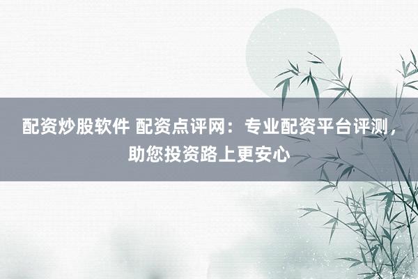 配资炒股软件 配资点评网：专业配资平台评测，助您投资路上更安心