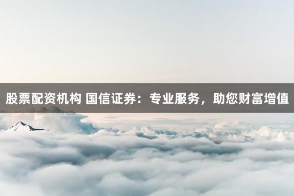 股票配资机构 国信证券：专业服务，助您财富增值