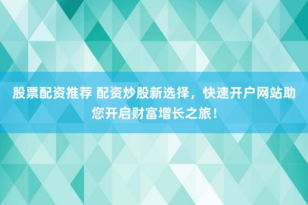 股票配资推荐 配资炒股新选择，快速开户网站助您开启财富增长之旅！